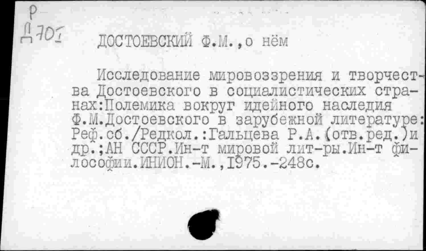 ﻿ДОСТОЕВСКИЙ Ф.М.,о нём
Исследование мировоззрения и творчест ва Достоевского в социалистических странах: Полемика вокруг идейного наследия ф.М.Достоевского в зарубежной литературе Реф.сб./Редкол.:Гальцева Р.А.(отв.ред.)и др.;АН СССР.Ин-т мировой лит-ры.Ин-т философии. ИНИОН. -М. ,1975.-248с.